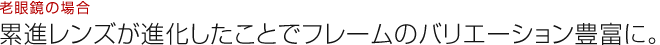 老眼鏡の場合：累進レンズが進化したことでフレームのバリエーション豊富に。
