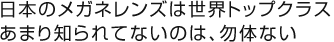 日本のメガネレンズは世界トップクラスあまり知られてないのは、勿体ない